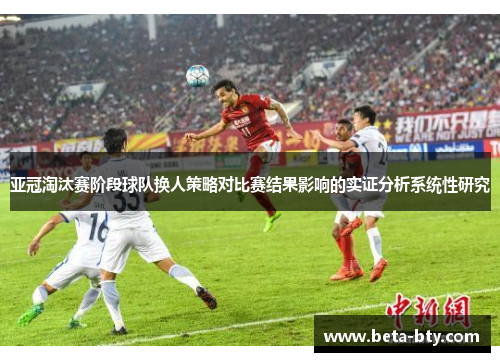 亚冠淘汰赛阶段球队换人策略对比赛结果影响的实证分析系统性研究 亚冠淘汰赛阶段球队换人策略对比赛结果影响的实证分析系统性研究