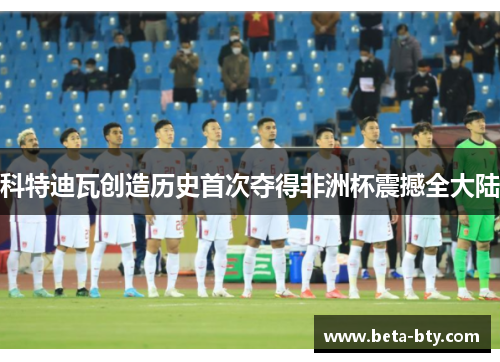 科特迪瓦创造历史首次夺得非洲杯震撼全大陆