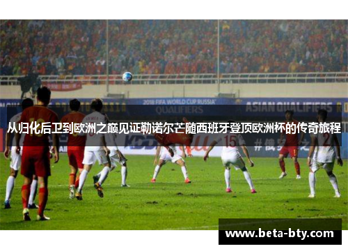 从归化后卫到欧洲之巅见证勒诺尔芒随西班牙登顶欧洲杯的传奇旅程 从归化后卫到欧洲之巅见证勒诺尔芒随西班牙登顶欧洲杯的传奇旅程